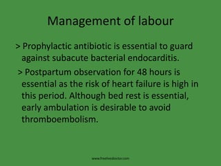 Management of labour
> Prophylactic antibiotic is essential to guard
against subacute bacterial endocarditis.
> Postpartum observation for 48 hours is
essential as the risk of heart failure is high in
this period. Although bed rest is essential,
early ambulation is desirable to avoid
thromboembolism.
www.freelivedioctor.com
 