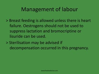 Management of labour
> Breast feeding is allowed unless there is heart
failure. Oestrogens should not be used to
suppress lactation and bromocriptine or
lisuride can be used.
> Sterilisation may be advised if
decompensation occurred in this pregnancy.
www.freelivedioctor.com
 