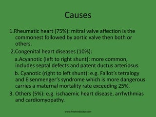 Causes
1.Rheumatic heart (75%): mitral valve affection is the
commonest followed by aortic valve then both or
others.
2.Congenital heart diseases (10%):
a.Acyanotic (left to right shunt): more common,
includes septal defects and patent ductus arteriosus.
b. Cyanotic (right to left shunt): e.g. Fallot’s tetralogy
and Eisenmenger’s syndrome which is more dangerous
carries a maternal mortality rate exceeding 25%.
3. Others (5%): e.g. ischaemic heart disease, arrhythmias
and cardiomyopathy.
www.freelivedioctor.com
 
