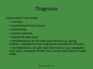 Diagnosis
Examination may reveal:
> murmur,
> accentuated heart sound,
> arrhythmia,
> central cyanosis,
> displaced apex beat,
> manifestations of left side heart failure e.g. gallop
rhythm, crepitations over lung bases and pleural effusion.
> manifestations of right side heart failure e.g. congested
neck veins, enlarged tender liver, ascitis and oedema lower
limbs.
www.freelivedioctor.com
 