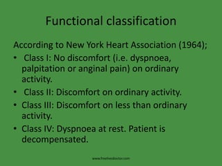 Functional classification
According to New York Heart Association (1964);
• Class I: No discomfort (i.e. dyspnoea,
palpitation or anginal pain) on ordinary
activity.
• Class II: Discomfort on ordinary activity.
• Class III: Discomfort on less than ordinary
activity.
• Class IV: Dyspnoea at rest. Patient is
decompensated.
www.freelivedioctor.com
 