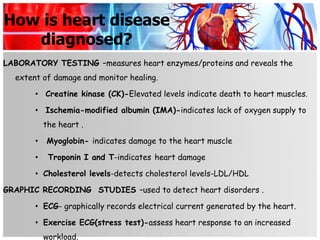 How is heart disease
   diagnosed?
LABORATORY TESTING –measures heart enzymes/proteins and reveals the
  extent of damage and monitor healing.

       • Creatine kinase (CK)-Elevated levels indicate death to heart muscles.

       • Ischemia-modified albumin (IMA)-indicates lack of oxygen supply to
           the heart .

       •   Myoglobin- indicates damage to the heart muscle

       •    Troponin I and T-indicates heart damage

       • Cholesterol levels-detects cholesterol levels-LDL/HDL

GRAPHIC RECORDING STUDIES –used to detect heart disorders .

       • ECG- graphically records electrical current generated by the heart.

       • Exercise ECG(stress test)-assess heart response to an increased
           workload.
 