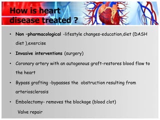 How is heart
disease treated ?
• Non –pharmacological -lifestyle changes-education,diet (DASH

  diet ),exercise

• Invasive interventions (surgery)

• Coronary artery with an autogenous graft-restores blood flow to

  the heart

• Bypass grafting -bypasses the obstruction resulting from

  arteriosclerosis

• Embolectomy- removes the blockage (blood clot)

   Valve repair
 