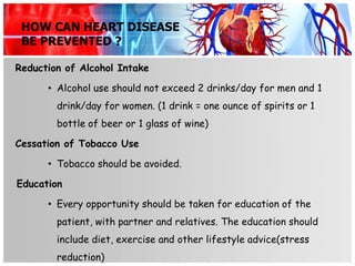 HOW CAN HEART DISEASE
 BE PREVENTED ?

Reduction of Alcohol Intake

      • Alcohol use should not exceed 2 drinks/day for men and 1
        drink/day for women. (1 drink = one ounce of spirits or 1
        bottle of beer or 1 glass of wine)

Cessation of Tobacco Use

      • Tobacco should be avoided.

Education

      • Every opportunity should be taken for education of the
        patient, with partner and relatives. The education should
        include diet, exercise and other lifestyle advice(stress
        reduction)
 