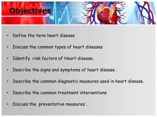 Objectives


• Define the term heart disease

• Discuss the common types of heart diseases

• Identify risk factors of Heart disease.

• Describe the signs and symptoms of heart disease .

• Describe the common diagnostic measures used in heart disease.

• Describe the common treatment interventions

• Discuss the preventative measures .
 
