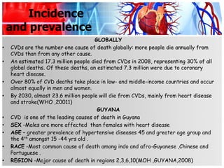 Incidence
    and prevalence
                                      GLOBALLY
•   CVDs are the number one cause of death globally: more people die annually from
    CVDs than from any other cause.
•   An estimated 17.3 million people died from CVDs in 2008, representing 30% of all
    global deaths. Of these deaths, an estimated 7.3 million were due to coronary
    heart disease.
•   Over 80% of CVD deaths take place in low- and middle-income countries and occur
    almost equally in men and women.
•   By 2030, almost 23.6 million people will die from CVDs, mainly from heart disease
    and stroke(WHO ,20011)
                                       GUYANA
•   CVD is one of the leading causes of death in Guyana
•   SEX -Males are more affected than females with heart disease
•   AGE – greater prevalence of hypertensive diseases 45 and greater age group and
    the 4th amongst 15 -44 yrs old .
•   RACE -Most common cause of death among indo and afro-Guyanese ,Chinese and
    Portuguese .
•   REGION -Major cause of death in regions 2,3,6,10(MOH ,GUYANA,2008)
 