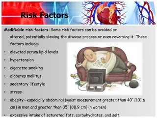 Risk Factors
Modifiable risk factors-Some risk factors can be avoided or
    altered, potentially slowing the disease process or even reversing it. These
    factors include:

•   elevated serum lipid levels

•   hypertension

•   cigarette smoking

•   diabetes mellitus

•   sedentary lifestyle

•   stress

•   obesity—especially abdominal (waist measurement greater than 40″ [101.6
    cm] in men and greater than 35″ [88.9 cm] in women)

•   excessive intake of saturated fats, carbohydrates, and salt.
 
