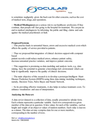 Pune
Mail us: info@ocularsystems.in
Mobile No: 7385350430
is sometimes negligently given the back seat for other concerns, such as the cost
of medical tests, drugs, and operations.
MedicalMisdiagnoses are a serious risk to our healthcare profession. If they
continue, then people will fear going to the hospital for treatment. We can put an
end to medical misdiagnosis by informing the public and filing claims and suits
against the medical practitioners at fault.
ProposedSystems
This practice leads to unwanted biases, errors and excessive medical costs which
affects the quality of service provided to patients.
Thus we proposed that integration of clinical decision supportwith computer
based
patient records could reduce medical errors, enhance patient safety,
decrease unwanted practice variation, and improve patient outcome.
This suggestion is promising as data modeling and analysis tools, e.g., data
mining, have the potential to generate a knowledge-rich environment which can
help to significantly improve the quality of clinical decisions.
The main objective of this research is to develop a prototypeIntelligent Heart
Disease Prediction System (IHDPS) using three data mining modeling techniques,
namely, Decision Trees, Naïve Bayes and Neural Network.
So its providing effective treatments, it also helps to reduce treatment costs. To
enhance visualization and ease of interpretation.
Analyzing the Data set:
A data set (or dataset) is a collection of data, usually presented in tabular form.
Each column represents a particular variable. Each row corresponds to a given
member of the data set in question. It lists values for each of the variables, suchas
height and weight of an object or values of random numbers. Each value is known
as a datum. The data set may comprise data for one or more members,
corresponding to the number of rows.
 
