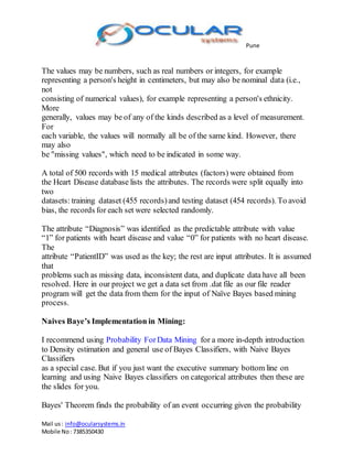 Pune
Mail us: info@ocularsystems.in
Mobile No: 7385350430
The values may be numbers, such as real numbers or integers, for example
representing a person's height in centimeters, but may also be nominal data (i.e.,
not
consisting of numerical values), for example representing a person's ethnicity.
More
generally, values may be of any of the kinds described as a level of measurement.
For
each variable, the values will normally all be of the same kind. However, there
may also
be "missing values", which need to be indicated in some way.
A total of 500 records with 15 medical attributes (factors) were obtained from
the Heart Disease database lists the attributes. The records were split equally into
two
datasets: training dataset (455 records)and testing dataset (454 records). To avoid
bias, the records for each set were selected randomly.
The attribute “Diagnosis” was identified as the predictable attribute with value
“1” for patients with heart disease and value “0” for patients with no heart disease.
The
attribute “PatientID” was used as the key; the rest are input attributes. It is assumed
that
problems such as missing data, inconsistent data, and duplicate data have all been
resolved. Here in our project we get a data set from .dat file as our file reader
program will get the data from them for the input of Naïve Bayes based mining
process.
Naives Baye’s Implementation in Mining:
I recommend using Probability ForData Mining for a more in-depth introduction
to Density estimation and general use of Bayes Classifiers, with Naive Bayes
Classifiers
as a special case. But if you just want the executive summary bottom line on
learning and using Naive Bayes classifiers on categorical attributes then these are
the slides for you.
Bayes' Theorem finds the probability of an event occurring given the probability
 