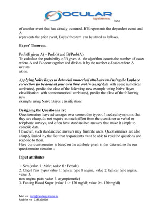 Pune
Mail us: info@ocularsystems.in
Mobile No: 7385350430
of another event that has already occurred. If B represents the dependent event and
A
represents the prior event, Bayes' theorem can be stated as follows.
Bayes'Theorem:
Prob(B given A) = Prob(A and B)/Prob(A)
To calculate the probability of B given A, the algorithm counts the number of cases
where A and B occurtogether and divides it by the number of cases where A
occurs
alone.
Applying NaïveBayes to data withnumerical attributesand using the Laplace
correction (to be done at your own time, not in class)( data with some numerical
attributes), predict the class of the following new example using Naïve Bayes
classification: with some numerical attributes), predict the class of the following
new
example using Naïve Bayes classification:
Designing the Questionnaire:
Questionnaires have advantages over some other types of medical symptoms that
they are cheap, do not require as much effort from the questioner as verbal or
telephone surveys, and often have standardized answers that make it simple to
compile data.
However, such standardized answers may frustrate users. Questionnaires are also
sharply limited by the fact that respondents must be able to read the questions and
respond to them.
Here our questionnaire is based on the attribute given in the data set, so the our
questionnaire contains :
Input attributes
1. Sex (value 1: Male; value 0 : Female)
2. Chest Pain Type (value 1: typical type 1 angina, value 2: typical type angina,
value 3:
non-angina pain; value 4: asymptomatic)
3. Fasting Blood Sugar (value 1: > 120 mg/dl; value 0:< 120 mg/dl)
 