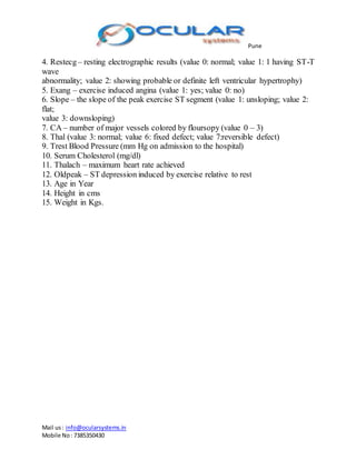 Pune
Mail us: info@ocularsystems.in
Mobile No: 7385350430
4. Restecg– resting electrographic results (value 0: normal; value 1: 1 having ST-T
wave
abnormality; value 2: showing probable or definite left ventricular hypertrophy)
5. Exang – exercise induced angina (value 1: yes; value 0: no)
6. Slope – the slope of the peak exercise ST segment (value 1: unsloping; value 2:
flat;
value 3: downsloping)
7. CA – number of major vessels colored by floursopy (value 0 – 3)
8. Thal (value 3: normal; value 6: fixed defect; value 7:reversible defect)
9. Trest Blood Pressure (mm Hg on admission to the hospital)
10. Serum Cholesterol (mg/dl)
11. Thalach – maximum heart rate achieved
12. Oldpeak – ST depression induced by exercise relative to rest
13. Age in Year
14. Height in cms
15. Weight in Kgs.
 