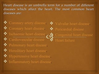Heart disease is an umbrella term for a number of differentHeart disease is an umbrella term for a number of different
diseases which affect the heart. The most common heartdiseases which affect the heart. The most common heart
diseases are:diseases are:
 Coronary artery disease.
 Coronary heart disease.
 Ischaemic heart disease.
 Cardiovascular disease
 Pulmonary heart disease.
 Hereditary heart disease.
 Hypertensive heart disease.
 Inflammatory heart disease.
 Valvular heart disease.
 Pericardial disease
 Congenital heart disease
 Heart failure
 