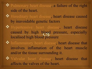  Pulmonary heart disease, a failure of the right
side of the heart.
 Hereditary heart disease, heart disease caused
by inavoidable genetic factors
 Hypertensive heart disease, heart disease
caused by high blood pressure, especially
localised high blood pressure
 Inflammatory heart disease, heart disease that
involves inflamation of the heart muscle
and/or the tissue surrounding it.
 Valvular heart disease, heart disease that
affects the valves of the heart.
 