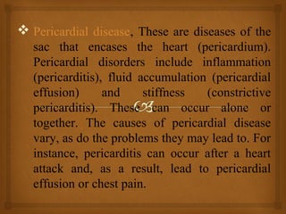  Pericardial disease, These are diseases of the
sac that encases the heart (pericardium).
Pericardial disorders include inflammation
(pericarditis), fluid accumulation (pericardial
effusion) and stiffness (constrictive
pericarditis). These can occur alone or
together. The causes of pericardial disease
vary, as do the problems they may lead to. For
instance, pericarditis can occur after a heart
attack and, as a result, lead to pericardial
effusion or chest pain.
 