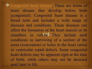  Congenital heart disease, These are forms of
heart disease that develop before birth
(congenital). Congenital heart disease is a
broad term and includes a wide range of
diseases and conditions. These diseases can
affect the formation of the heart muscle or its
chambers or valves. They include such
conditions as narrowing of a section of the
aorta (coarctation) or holes in the heart (atrial
or ventricular septal defect). Some congenital
heart defects may be apparent right at the time
of birth, while others may not be detected
until later in life.
 