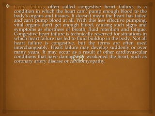  Heart failureHeart failure, often called congestive heart failure, is a, often called congestive heart failure, is a
condition in which the heart can't pump enough blood to thecondition in which the heart can't pump enough blood to the
body's organs and tissues. It doesn't mean the heart has failedbody's organs and tissues. It doesn't mean the heart has failed
and can't pump blood at all. With this less effective pumping,and can't pump blood at all. With this less effective pumping,
vital organs don't get enough blood, causing such signs andvital organs don't get enough blood, causing such signs and
symptoms as shortness of breath, fluid retention and fatigue.symptoms as shortness of breath, fluid retention and fatigue.
Congestive heart failure is technically reserved for situations inCongestive heart failure is technically reserved for situations in
which heart failure has led to fluid buildup in the body. Not allwhich heart failure has led to fluid buildup in the body. Not all
heart failure is congestive, but the terms are often usedheart failure is congestive, but the terms are often used
interchangeably. Heart failure may develop suddenly or overinterchangeably. Heart failure may develop suddenly or over
many years. It may occur as a result of other cardiovascularmany years. It may occur as a result of other cardiovascular
conditions that have damaged or weakened the heart, such asconditions that have damaged or weakened the heart, such as
coronary artery disease or cardiomyopathy.coronary artery disease or cardiomyopathy.
 