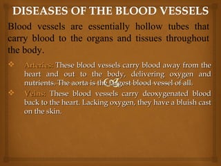  Arteries:Arteries: These blood vessels carry blood away from theThese blood vessels carry blood away from the
heart and out to the body, delivering oxygen andheart and out to the body, delivering oxygen and
nutrients. The aorta is the largest blood vessel of all.nutrients. The aorta is the largest blood vessel of all.
 Veins:Veins: These blood vessels carry deoxygenated bloodThese blood vessels carry deoxygenated blood
back to the heart. Lacking oxygen, they have a bluish castback to the heart. Lacking oxygen, they have a bluish cast
on the skin.on the skin.
Blood vessels are essentially hollow tubes that
carry blood to the organs and tissues throughout
the body.
 