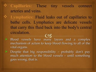  Blood vessels have many layers and a complexBlood vessels have many layers and a complex
mechanism of action to keep blood flowing to all of themechanism of action to keep blood flowing to all of the
vital organs.vital organs.
 Despite that big responsibility – probably don't payDespite that big responsibility – probably don't pay
much attention to the blood vessels – until somethingmuch attention to the blood vessels – until something
goes wrong, that is.goes wrong, that is.
 Capillaries: These tiny vessels connect
arteries and veins.
 Lymphatics: Fluid leaks out of capillaries to
bathe cells. Lymphatics are delicate vessels
that carry this fluid back into the body's central
circulation.
 