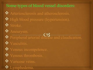  Arteriosclerosis and atherosclerosis.
 High blood pressure (hypertension).
 Stroke.
 Aneurysm.
 Peripheral arterial disease and claudication.
 Vasculitis.
 Venous incompetence.
 Venous thrombosis.
 Varicose veins.
 Lymphedema.
 