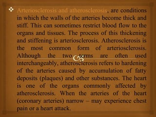  Arteriosclerosis and atherosclerosis, are conditions
in which the walls of the arteries become thick and
stiff. This can sometimes restrict blood flow to the
organs and tissues. The process of this thickening
and stiffening is arteriosclerosis. Atherosclerosis is
the most common form of arteriosclerosis.
Although the two terms are often used
interchangeably, atherosclerosis refers to hardening
of the arteries caused by accumulation of fatty
deposits (plaques) and other substances. The heart
is one of the organs commonly affected by
atherosclerosis. When the arteries of the heart
(coronary arteries) narrow – may experience chest
pain or a heart attack.
 