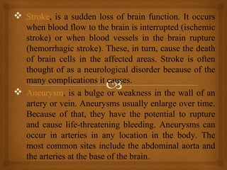  Stroke, is a sudden loss of brain function. It occurs
when blood flow to the brain is interrupted (ischemic
stroke) or when blood vessels in the brain rupture
(hemorrhagic stroke). These, in turn, cause the death
of brain cells in the affected areas. Stroke is often
thought of as a neurological disorder because of the
many complications it causes.
 Aneurysm, is a bulge or weakness in the wall of an
artery or vein. Aneurysms usually enlarge over time.
Because of that, they have the potential to rupture
and cause life-threatening bleeding. Aneurysms can
occur in arteries in any location in the body. The
most common sites include the abdominal aorta and
the arteries at the base of the brain.
 