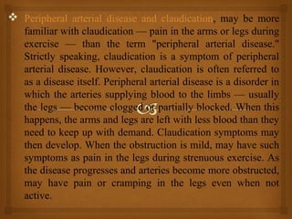  Peripheral arterial disease and claudication, may be more
familiar with claudication — pain in the arms or legs during
exercise — than the term "peripheral arterial disease."
Strictly speaking, claudication is a symptom of peripheral
arterial disease. However, claudication is often referred to
as a disease itself. Peripheral arterial disease is a disorder in
which the arteries supplying blood to the limbs — usually
the legs — become clogged or partially blocked. When this
happens, the arms and legs are left with less blood than they
need to keep up with demand. Claudication symptoms may
then develop. When the obstruction is mild, may have such
symptoms as pain in the legs during strenuous exercise. As
the disease progresses and arteries become more obstructed,
may have pain or cramping in the legs even when not
active.
 