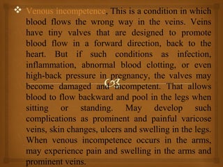  Venous incompetence, This is a condition in which
blood flows the wrong way in the veins. Veins
have tiny valves that are designed to promote
blood flow in a forward direction, back to the
heart. But if such conditions as infection,
inflammation, abnormal blood clotting, or even
high-back pressure in pregnancy, the valves may
become damaged and incompetent. That allows
blood to flow backward and pool in the legs when
sitting or standing. May develop such
complications as prominent and painful varicose
veins, skin changes, ulcers and swelling in the legs.
When venous incompetence occurs in the arms,
may experience pain and swelling in the arms and
prominent veins.
 