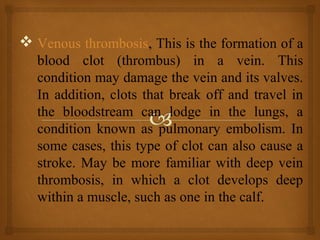  Venous thrombosis, This is the formation of a
blood clot (thrombus) in a vein. This
condition may damage the vein and its valves.
In addition, clots that break off and travel in
the bloodstream can lodge in the lungs, a
condition known as pulmonary embolism. In
some cases, this type of clot can also cause a
stroke. May be more familiar with deep vein
thrombosis, in which a clot develops deep
within a muscle, such as one in the calf.
 