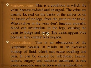  Varicose veins, This is a condition in which the
veins become twisted and enlarged. The veins are
usually located on the backs of the calves or on
the inside of the legs, from the groin to the ankle.
When valves in the veins don't function properly,
blood can accumulate in the legs, causing the
veins to bulge and twist. The veins appear blue
because they contain less oxygen.
 Lymphedema, This is an obstruction of the
lymphatic vessels. It results in an excessive
buildup of fluid, which can cause swelling and
pain. It can be caused by infections, trauma,
tumors, surgery and radiation treatment. In rare
cases, someone may be born with lymphedema.
 