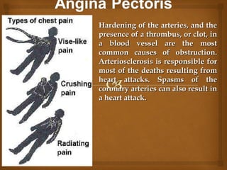 Hardening of the arteries, and theHardening of the arteries, and the
presence of a thrombus, or clot, inpresence of a thrombus, or clot, in
a blood vessel are the mosta blood vessel are the most
common causes of obstruction.common causes of obstruction.
Arteriosclerosis is responsible forArteriosclerosis is responsible for
most of the deaths resulting frommost of the deaths resulting from
heart attacks. Spasms of theheart attacks. Spasms of the
coronary arteries can also result incoronary arteries can also result in
a heart attack.a heart attack.
 