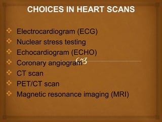  Electrocardiogram (ECG)
 Nuclear stress testing
 Echocardiogram (ECHO)
 Coronary angiogram
 CT scan
 PET/CT scan
 Magnetic resonance imaging (MRI)
 