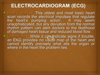  How it worksHow it works: This oldest and most basic heart: This oldest and most basic heart
scan records the electrical impulses that regulatescan records the electrical impulses that regulate
the heart’s pumping action. It may seemthe heart’s pumping action. It may seem
unsophisticated, but any deviation from the normalunsophisticated, but any deviation from the normal
rhythm pattern can alert doctors to the likelihoodrhythm pattern can alert doctors to the likelihood
of damaged heart tissue and reduced blood flow.of damaged heart tissue and reduced blood flow.
 LimitationsLimitations: While it can indicate signs if trouble,: While it can indicate signs if trouble,
an EKG provides no visual map of the heart andan EKG provides no visual map of the heart and
cannot identify precisely what ails the organ orcannot identify precisely what ails the organ or
where in the heart the problem lies.where in the heart the problem lies.
 