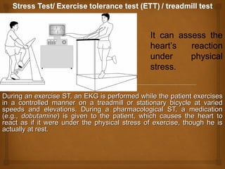 During an exercise ST, an EKG is performed while the patient exercisesDuring an exercise ST, an EKG is performed while the patient exercises
in a controlled manner on a treadmill or stationary bicycle at variedin a controlled manner on a treadmill or stationary bicycle at varied
speeds and elevations. During a pharmacological ST, a medicationspeeds and elevations. During a pharmacological ST, a medication
(e.g.,(e.g., dobutaminedobutamine) is given to the patient, which causes the heart to) is given to the patient, which causes the heart to
react as if it were under the physical stress of exercise, though he isreact as if it were under the physical stress of exercise, though he is
actually at rest.actually at rest.
It can assess the
heart’s reaction
under physical
stress.
 