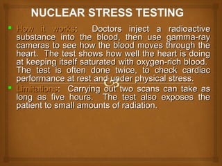  How it worksHow it works: Doctors inject a radioactive: Doctors inject a radioactive
substance into the blood, then use gamma-raysubstance into the blood, then use gamma-ray
cameras to see how the blood moves through thecameras to see how the blood moves through the
heart. The test shows how well the heart is doingheart. The test shows how well the heart is doing
at keeping itself saturated with oxygen-rich blood.at keeping itself saturated with oxygen-rich blood.
The test is often done twice, to check cardiacThe test is often done twice, to check cardiac
performance at rest and under physical stress.performance at rest and under physical stress.
 LimitationsLimitations: Carrying out two scans can take as: Carrying out two scans can take as
long as five hours. The test also exposes thelong as five hours. The test also exposes the
patient to small amounts of radiation.patient to small amounts of radiation.
 