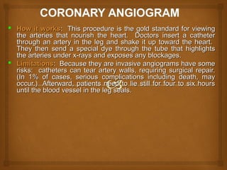  How it worksHow it works: This procedure is the gold standard for viewing: This procedure is the gold standard for viewing
the arteries that nourish the heart. Doctors insert a catheterthe arteries that nourish the heart. Doctors insert a catheter
through an artery in the leg and shake it up toward the heart.through an artery in the leg and shake it up toward the heart.
They then send a special dye through the tube that highlightsThey then send a special dye through the tube that highlights
the arteries under x-rays and exposes any blockages.the arteries under x-rays and exposes any blockages.
 LimitationsLimitations: Because they are invasive angiograms have some: Because they are invasive angiograms have some
risks: catheters can tear artery walls, requiring surgical repair.risks: catheters can tear artery walls, requiring surgical repair.
(In 1% of cases, serious complications including death, may(In 1% of cases, serious complications including death, may
occur.) Afterward, patients need to lie still for four to six hoursoccur.) Afterward, patients need to lie still for four to six hours
until the blood vessel in the leg seals.until the blood vessel in the leg seals.
 