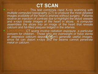  How it worksHow it works: This test combines rapid X-ray scanning with: This test combines rapid X-ray scanning with
multiple computed topography (CT) to produce the most detailedmultiple computed topography (CT) to produce the most detailed
images available of the heart’s arteries without surgery. Patientsimages available of the heart’s arteries without surgery. Patients
receive an injection of contrast dye to highlight the blood vesselsreceive an injection of contrast dye to highlight the blood vessels
and x-rays create images of the heart in slices. A computerand x-rays create images of the heart in slices. A computer
assembles the slices into an image of the heart that revealsassembles the slices into an image of the heart that reveals
calcium and fat-filled plaques lodged in the arteries.calcium and fat-filled plaques lodged in the arteries.
 LimitationsLimitations: CT scans involve radiation exposure, a particular: CT scans involve radiation exposure, a particular
concern for children. Those who are overweight or have stentsconcern for children. Those who are overweight or have stents
or extensive calcium deposits won’t generate useful images,or extensive calcium deposits won’t generate useful images,
since fat can distort x-rays and the beams cannot penetratesince fat can distort x-rays and the beams cannot penetrate
metal or calcium.metal or calcium.
 