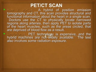  How it worksHow it works: A hybrid of position emission: A hybrid of position emission
tomography and CT, this scan provides structural andtomography and CT, this scan provides structural and
functional information about the heart in a single scan.functional information about the heart in a single scan.
Doctors use the CT to physically locate narrowedDoctors use the CT to physically locate narrowed
regions along arteries, then apply PET to isolate partsregions along arteries, then apply PET to isolate parts
of the heart muscles, such as the areas circled, thatof the heart muscles, such as the areas circled, that
are deprived of blood flow as a result.are deprived of blood flow as a result.
 LimitationsLimitations: PET technology is expensive, and the: PET technology is expensive, and the
hybrid machines are not widely available. The testhybrid machines are not widely available. The test
also involves some radiation exposure.also involves some radiation exposure.
 