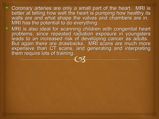  Coronary arteries are only a small part of the heart. MRI isCoronary arteries are only a small part of the heart. MRI is
better at telling how well the heart is pumping how healthy itsbetter at telling how well the heart is pumping how healthy its
walls are and what shape the valves and chambers are in.walls are and what shape the valves and chambers are in.
MRI has the potential to do everything.MRI has the potential to do everything.
 MRI is also ideal for scanning children with congenital heartMRI is also ideal for scanning children with congenital heart
problems, since repeated radiation exposure in youngstersproblems, since repeated radiation exposure in youngsters
leads to an increased risk of developing cancer as adults.leads to an increased risk of developing cancer as adults.
But again there are drawbacks. MRI scans are much moreBut again there are drawbacks. MRI scans are much more
expensive than CT scans, and generating and interpretingexpensive than CT scans, and generating and interpreting
them require lots of training.them require lots of training.
 