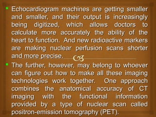  Echocardiogram machines are getting smallerEchocardiogram machines are getting smaller
and smaller, and their output is increasinglyand smaller, and their output is increasingly
being digitized, which allows doctors tobeing digitized, which allows doctors to
calculate more accurately the ability of thecalculate more accurately the ability of the
heart to function. And new radioactive markersheart to function. And new radioactive markers
are making nuclear perfusion scans shorterare making nuclear perfusion scans shorter
and more precise.and more precise.
 The further, however, may belong to whoeverThe further, however, may belong to whoever
can figure out how to make all these imagingcan figure out how to make all these imaging
technologies work together. One approachtechnologies work together. One approach
combines the anatomical accuracy of CTcombines the anatomical accuracy of CT
imaging with the functional informationimaging with the functional information
provided by a type of nuclear scan calledprovided by a type of nuclear scan called
positron-emission tomography (PET).positron-emission tomography (PET).
 