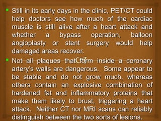  Still in its early days in the clinic, PET/CT couldStill in its early days in the clinic, PET/CT could
help doctors see how much of the cardiachelp doctors see how much of the cardiac
muscle is still alive after a heart attack andmuscle is still alive after a heart attack and
whether a bypass operation, balloonwhether a bypass operation, balloon
angioplasty or stent surgery would helpangioplasty or stent surgery would help
damaged areas recover.damaged areas recover.
 Not all plaques that form inside a coronaryNot all plaques that form inside a coronary
artery’s walls are dangerous. Some appear toartery’s walls are dangerous. Some appear to
be stable and do not grow much, whereasbe stable and do not grow much, whereas
others contain an explosive combination ofothers contain an explosive combination of
hardened fat and inflammatory proteins thathardened fat and inflammatory proteins that
make them likely to brust, triggering a heartmake them likely to brust, triggering a heart
attack. Neither CT nor MRI scans can reliablyattack. Neither CT nor MRI scans can reliably
distinguish between the two sorts of lesions.distinguish between the two sorts of lesions.
 