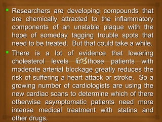  Researchers are developing compounds thatResearchers are developing compounds that
are chemically attracted to the inflammatoryare chemically attracted to the inflammatory
components of an unstable plaque with thecomponents of an unstable plaque with the
hope of someday tagging trouble spots thathope of someday tagging trouble spots that
need to be treated. But that could take a while.need to be treated. But that could take a while.
 There is a lot of evidence that loweringThere is a lot of evidence that lowering
cholesterol levels in those patients withcholesterol levels in those patients with
moderate arterial blockage greatly reduces themoderate arterial blockage greatly reduces the
risk of suffering a heart attack or stroke. So arisk of suffering a heart attack or stroke. So a
growing number of cardiologists are using thegrowing number of cardiologists are using the
new cardiac scans to determine which of therenew cardiac scans to determine which of there
otherwise asymptomatic patients need moreotherwise asymptomatic patients need more
intense medical treatment with statins andintense medical treatment with statins and
other drugs.other drugs.
 