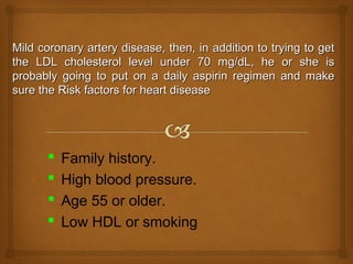 Mild coronary artery disease, then, in addition to trying to getMild coronary artery disease, then, in addition to trying to get
the LDL cholesterol level under 70 mg/dL, he or she isthe LDL cholesterol level under 70 mg/dL, he or she is
probably going to put on a daily aspirin regimen and makeprobably going to put on a daily aspirin regimen and make
sure the Risk factors for heart diseasesure the Risk factors for heart disease
 Family history.
 High blood pressure.
 Age 55 or older.
 Low HDL or smoking
 