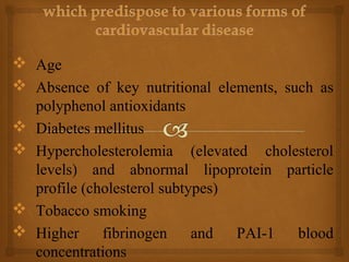  Age
 Absence of key nutritional elements, such as
polyphenol antioxidants
 Diabetes mellitus
 Hypercholesterolemia (elevated cholesterol
levels) and abnormal lipoprotein particle
profile (cholesterol subtypes)
 Tobacco smoking
 Higher fibrinogen and PAI-1 blood
concentrations
 