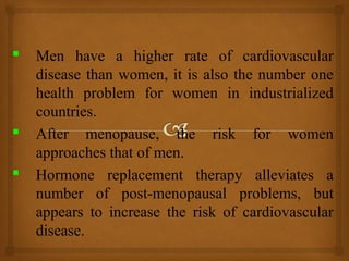  Men have a higher rate of cardiovascular
disease than women, it is also the number one
health problem for women in industrialized
countries.
 After menopause, the risk for women
approaches that of men.
 Hormone replacement therapy alleviates a
number of post-menopausal problems, but
appears to increase the risk of cardiovascular
disease.
 