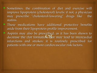  Sometimes, the combination of diet and exercise willSometimes, the combination of diet and exercise will
improve lipoprotein (cholesterol) levels; if not, a physicianimprove lipoprotein (cholesterol) levels; if not, a physician
may prescribe "cholesterol-lowering" drugs like themay prescribe "cholesterol-lowering" drugs like the
statins.statins.
 These medications have additional protective benefitsThese medications have additional protective benefits
aside from their lipoprotein profile improvement.aside from their lipoprotein profile improvement.
 Aspirin may also be prescribed, as it has been shown toAspirin may also be prescribed, as it has been shown to
decrease the clot formation that may lead to myocardialdecrease the clot formation that may lead to myocardial
infarctions and strokes; it is routinely prescribed forinfarctions and strokes; it is routinely prescribed for
patients with one or more cardiovascular risk factors.patients with one or more cardiovascular risk factors.
 