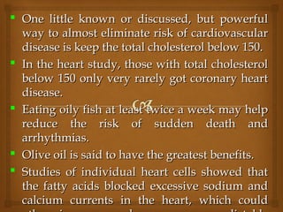  One little known or discussed, but powerfulOne little known or discussed, but powerful
way to almost eliminate risk of cardiovascularway to almost eliminate risk of cardiovascular
disease is keep the total cholesterol below 150.disease is keep the total cholesterol below 150.
 In the heart study, those with total cholesterolIn the heart study, those with total cholesterol
below 150 only very rarely got coronary heartbelow 150 only very rarely got coronary heart
disease.disease.
 Eating oily fish at least twice a week may helpEating oily fish at least twice a week may help
reduce the risk of sudden death andreduce the risk of sudden death and
arrhythmias.arrhythmias.
 Olive oil is said to have the greatest benefits.Olive oil is said to have the greatest benefits.
 Studies of individual heart cells showed thatStudies of individual heart cells showed that
the fatty acids blocked excessive sodium andthe fatty acids blocked excessive sodium and
calcium currents in the heart, which couldcalcium currents in the heart, which could
 