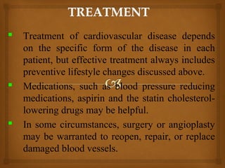  Treatment of cardiovascular disease depends
on the specific form of the disease in each
patient, but effective treatment always includes
preventive lifestyle changes discussed above.
 Medications, such as blood pressure reducing
medications, aspirin and the statin cholesterol-
lowering drugs may be helpful.
 In some circumstances, surgery or angioplasty
may be warranted to reopen, repair, or replace
damaged blood vessels.
 
