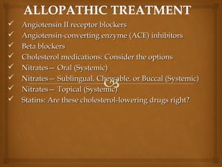  Angiotensin II receptor blockersAngiotensin II receptor blockers
 Angiotensin-converting enzyme (ACE) inhibitorsAngiotensin-converting enzyme (ACE) inhibitors
 Beta blockersBeta blockers
 Cholesterol medications: Consider the optionsCholesterol medications: Consider the options
 Nitrates— Oral (Systemic)Nitrates— Oral (Systemic)
 Nitrates— Sublingual, Chewable, or Buccal (Systemic)Nitrates— Sublingual, Chewable, or Buccal (Systemic)
 Nitrates— Topical (Systemic)Nitrates— Topical (Systemic)
 Statins: Are these cholesterol-lowering drugs right?Statins: Are these cholesterol-lowering drugs right?
 