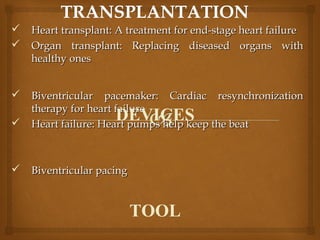  Heart transplant: A treatment for end-stage heart failureHeart transplant: A treatment for end-stage heart failure
 Organ transplant: Replacing diseased organs withOrgan transplant: Replacing diseased organs with
healthy oneshealthy ones
 Biventricular pacemaker: Cardiac resynchronizationBiventricular pacemaker: Cardiac resynchronization
therapy for heart failuretherapy for heart failure
 Heart failure: Heart pumps help keep the beatHeart failure: Heart pumps help keep the beat
 Biventricular pacingBiventricular pacing
DEVICES
TOOL
 