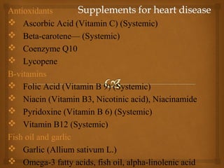 Antioxidants
 Ascorbic Acid (Vitamin C) (Systemic)
 Beta-carotene— (Systemic)
 Coenzyme Q10
 Lycopene
B-vitamins
 Folic Acid (Vitamin B 9) (Systemic)
 Niacin (Vitamin B3, Nicotinic acid), Niacinamide
 Pyridoxine (Vitamin B 6) (Systemic)
 Vitamin B12 (Systemic)
Fish oil and garlic
 Garlic (Allium sativum L.)
 Omega-3 fatty acids, fish oil, alpha-linolenic acid
 
